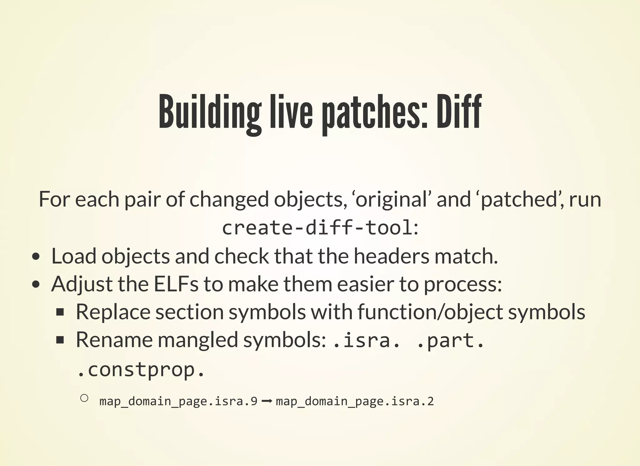 For each pair of changed objects, ‘original’ and ‘patched’, run
:
Building live patches: Diff
create‐diff‐tool
Load objects and check that the headers match.
Adjust the ELFs to make them easier to process:
Replace section symbols with function/object symbols
Rename mangled symbols: .isra. .part.
.constprop.
map_domain_page.isra.9 ➡ map_domain_page.isra.2
 