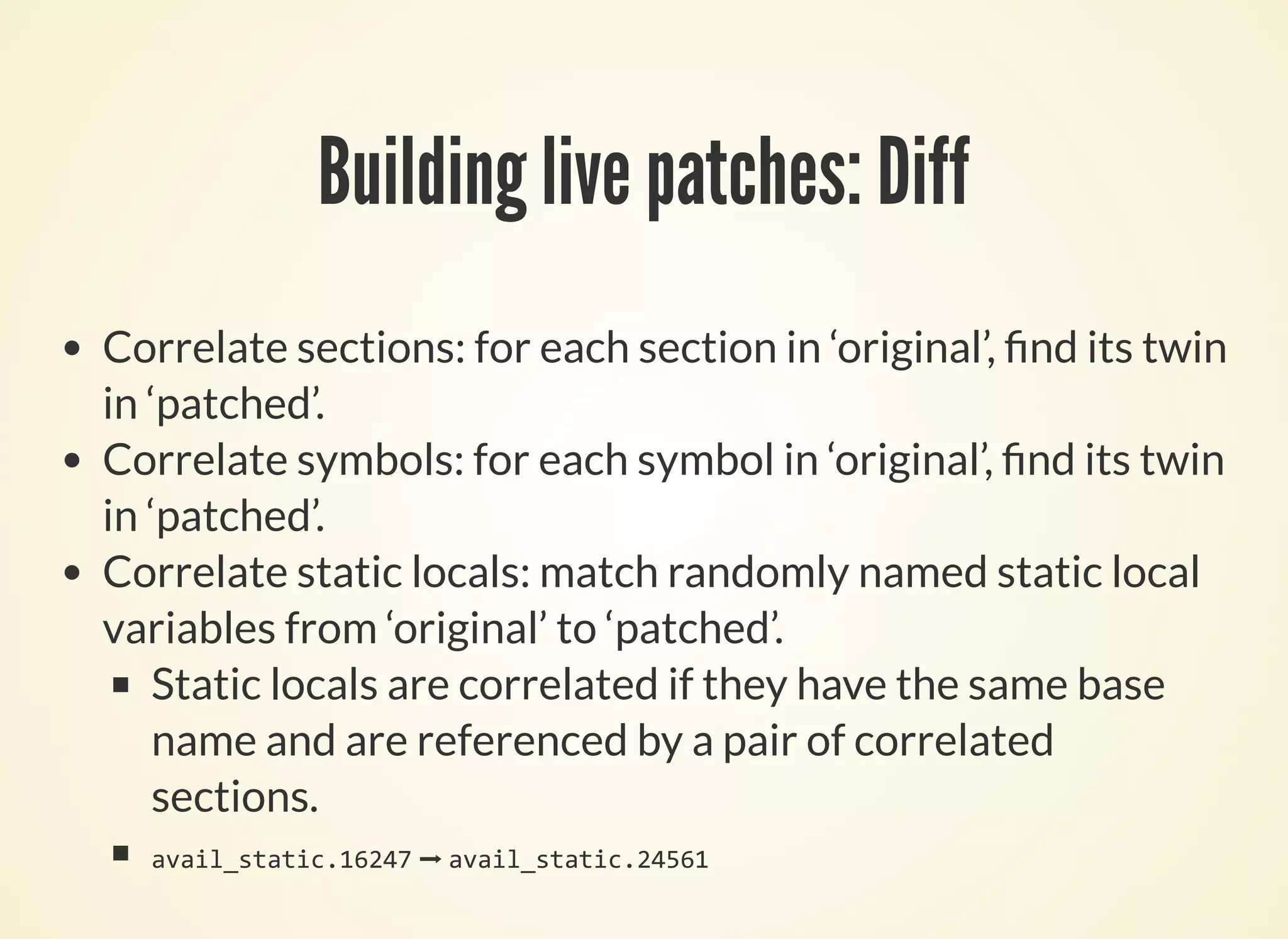 Building live patches: Diff
Correlate sections: for each section in ‘original’, nd its twin
in ‘patched’.
Correlate symbols: for each symbol in ‘original’, nd its twin
in ‘patched’.
Correlate static locals: match randomly named static local
variables from ‘original’ to ‘patched’.
Static locals are correlated if they have the same base
name and are referenced by a pair of correlated
sections.
avail_static.16247 ➡ avail_static.24561
 