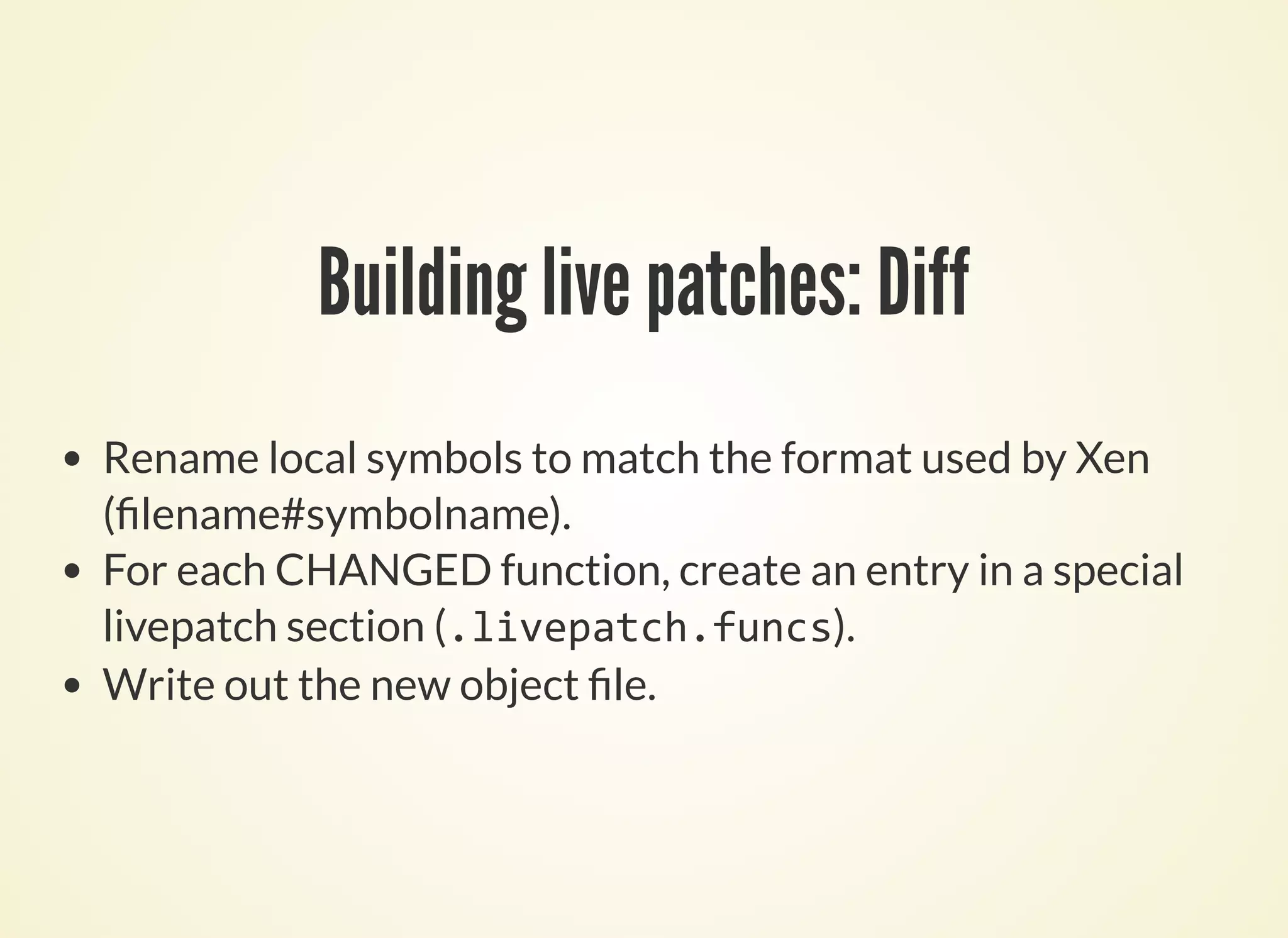 Building live patches: Diff
Rename local symbols to match the format used by Xen
( lename#symbolname).
For each CHANGED function, create an entry in a special
livepatch section (.livepatch.funcs).
Write out the new object le.
 