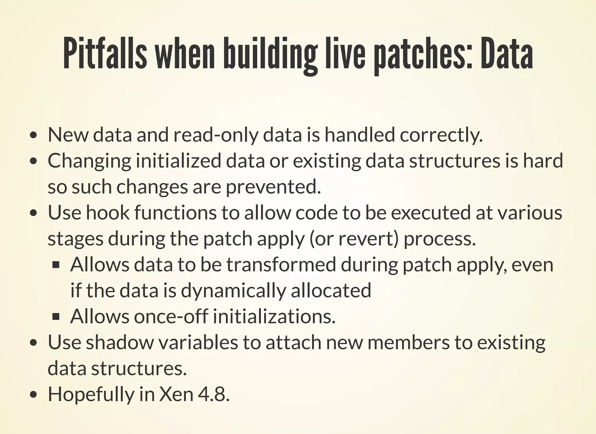 Pitfalls when building live patches: Data
New data and read-only data is handled correctly.
Changing initialized data or existing data structures is hard
so such changes are prevented.
Use hook functions to allow code to be executed at various
stages during the patch apply (or revert) process.
Allows data to be transformed during patch apply, even
if the data is dynamically allocated
Allows once-off initializations.
Use shadow variables to attach new members to existing
data structures.
Hopefully in Xen 4.8.
 
