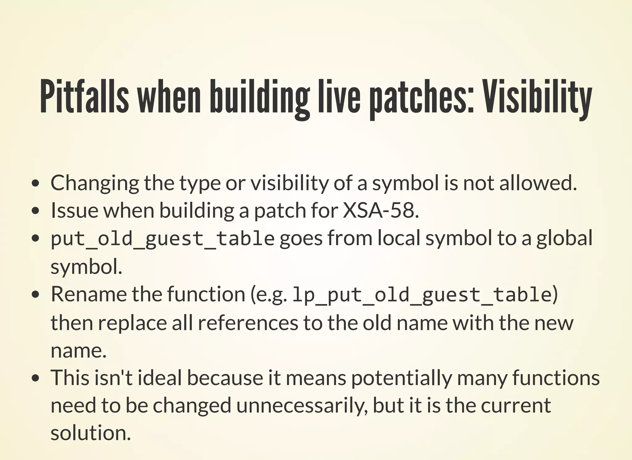 Pitfalls when building live patches: Visibility
Changing the type or visibility of a symbol is not allowed.
Issue when building a patch for XSA-58.
put_old_guest_table goes from local symbol to a global
symbol.
Rename the function (e.g. lp_put_old_guest_table)
then replace all references to the old name with the new
name.
This isn't ideal because it means potentially many functions
need to be changed unnecessarily, but it is the current
solution.
 
