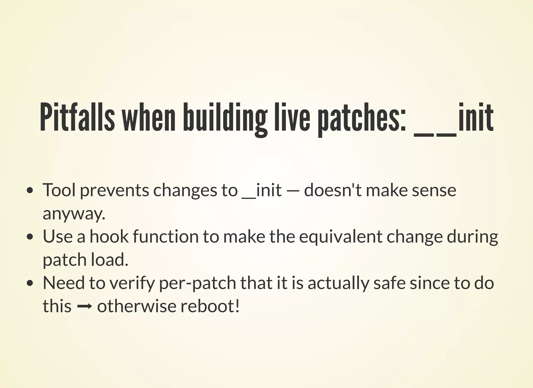 Pitfalls when building live patches: __init
Tool prevents changes to __init — doesn't make sense
anyway.
Use a hook function to make the equivalent change during
patch load.
Need to verify per-patch that it is actually safe since to do
this ➡ otherwise reboot!
 