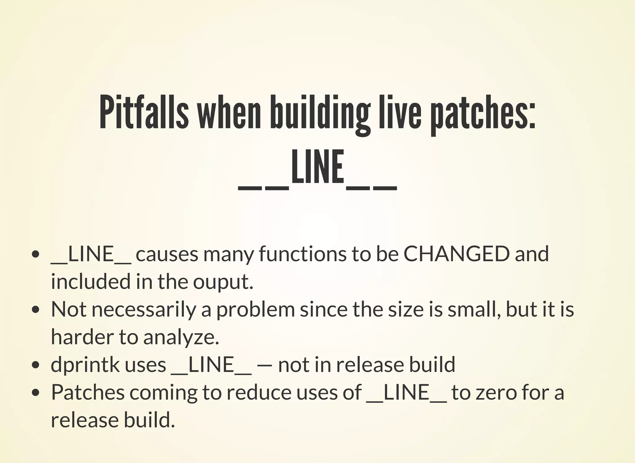 Pitfalls when building live patches:
__LINE__
__LINE__ causes many functions to be CHANGED and
included in the ouput.
Not necessarily a problem since the size is small, but it is
harder to analyze.
dprintk uses __LINE__ — not in release build
Patches coming to reduce uses of __LINE__ to zero for a
release build.
 