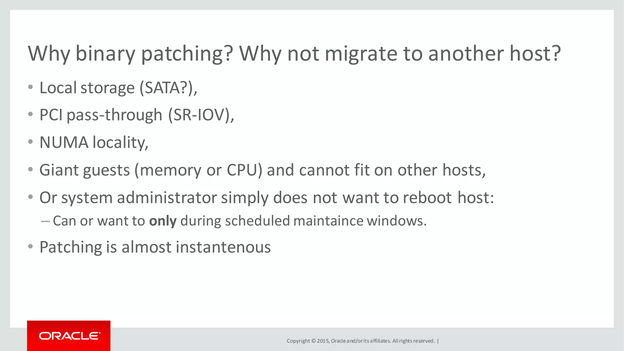 Copyright © 2015, Oracleand/orits affiliates. Allrights reserved. |
Why binary patching? Why not migrate to another host?
• Local storage (SATA?),
• PCI pass-through (SR-IOV),
• NUMA locality,
• Giant guests (memory or CPU) and cannot fit on other hosts,
• Or system administrator simply does not want to reboot host:
– Can or want to only during scheduled maintaince windows.
• Patching is almost instantenous
 