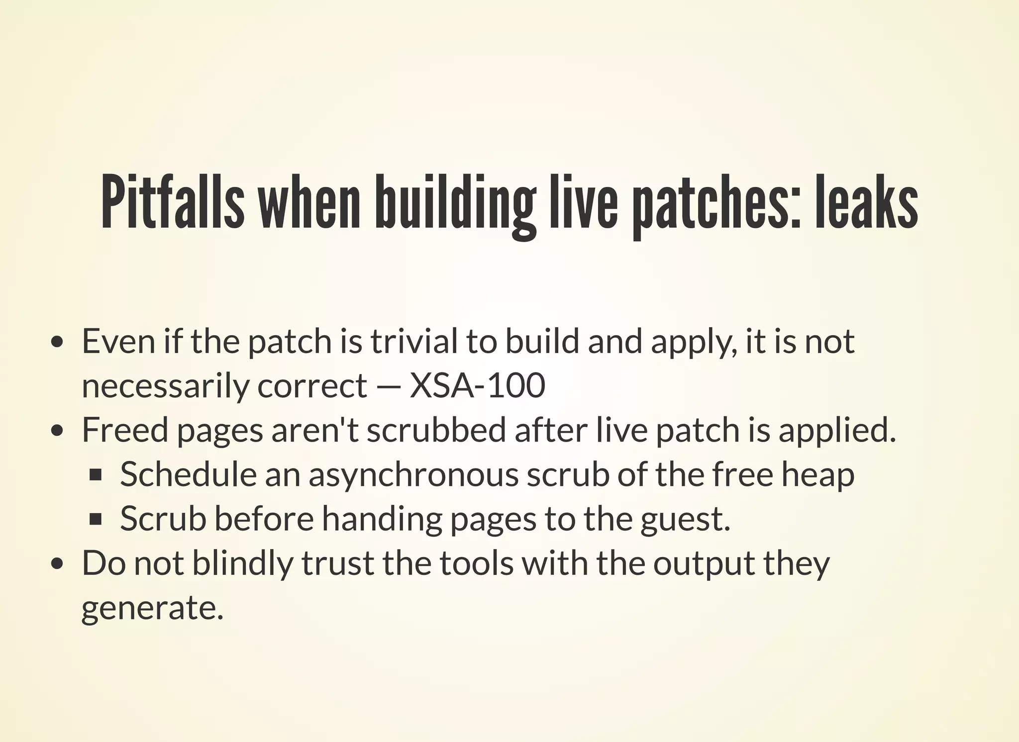 Pitfalls when building live patches: leaks
Even if the patch is trivial to build and apply, it is not
necessarily correct — XSA-100
Freed pages aren't scrubbed after live patch is applied.
Schedule an asynchronous scrub of the free heap
Scrub before handing pages to the guest.
Do not blindly trust the tools with the output they
generate.
 