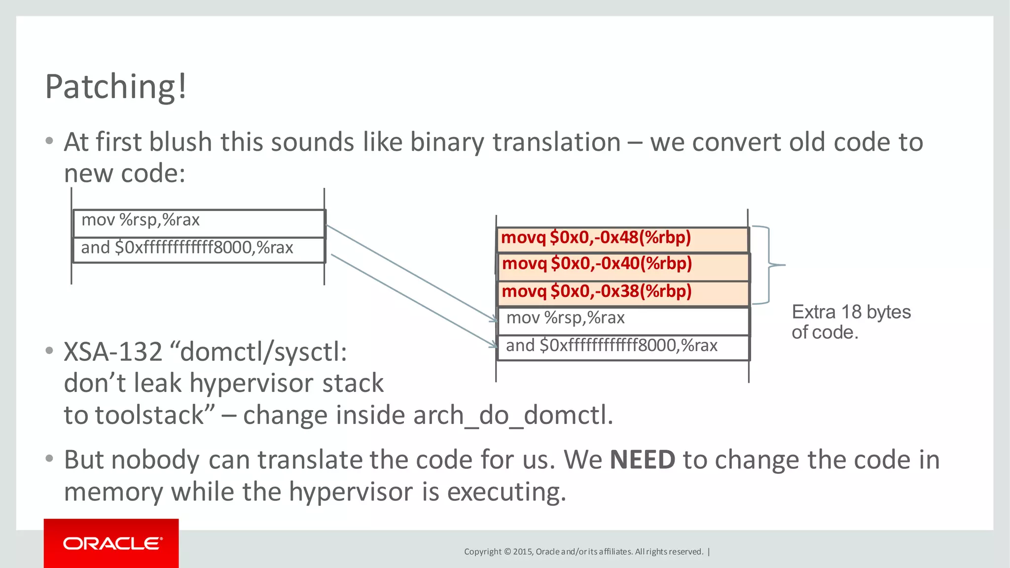 Copyright © 2015, Oracleand/orits affiliates. Allrights reserved. |
Patching!
• At first blush this sounds like binary translation – we convert old code to
new code:
• XSA-132 “domctl/sysctl:
don’t leak hypervisor stack
to toolstack” – change inside arch_do_domctl.
• But nobody can translate the code for us. We NEED to change the code in
memory while the hypervisor is executing.
mov %rsp,%rax
and $0xffffffffffff8000,%rax
movq $0x0,-0x48(%rbp)
movq $0x0,-0x40(%rbp)
movq $0x0,-0x38(%rbp)
mov %rsp,%rax
and $0xffffffffffff8000,%rax
Extra 18 bytes
of code.
 