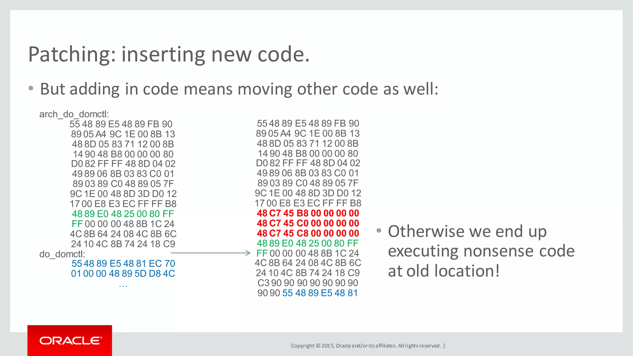 Copyright © 2015, Oracleand/orits affiliates. Allrights reserved. |
Patching: inserting new code.
• But adding in code means moving other code as well:
arch_do_domctl:
55 48 89 E5 48 89 FB 90
89 05 A4 9C 1E 00 8B 13
48 8D 05 83 71 12 00 8B
14 90 48 B8 00 00 00 80
D0 82 FF FF 48 8D 04 02
49 89 06 8B 03 83 C0 01
89 03 89 C0 48 89 05 7F
9C 1E 00 48 8D 3D D0 12
17 00 E8 E3 EC FF FF B8
48 89 E0 48 25 00 80 FF
FF 00 00 00 48 8B 1C 24
4C 8B 64 24 08 4C 8B 6C
24 10 4C 8B 74 24 18 C9
do_domctl:
55 48 89 E5 48 81 EC 70
01 00 00 48 89 5D D8 4C
…
55 48 89 E5 48 89 FB 90
89 05 A4 9C 1E 00 8B 13
48 8D 05 83 71 12 00 8B
14 90 48 B8 00 00 00 80
D0 82 FF FF 48 8D 04 02
49 89 06 8B 03 83 C0 01
89 03 89 C0 48 89 05 7F
9C 1E 00 48 8D 3D D0 12
17 00 E8 E3 EC FF FF B8
48 C7 45 B8 00 00 00 00
48 C7 45 C0 00 00 00 00
48 C7 45 C8 00 00 00 00
48 89 E0 48 25 00 80 FF
FF 00 00 00 48 8B 1C 24
4C 8B 64 24 08 4C 8B 6C
24 10 4C 8B 74 24 18 C9
C3 90 90 90 90 90 90 90
90 90 55 48 89 E5 48 81
• Otherwise we end up
executing nonsense code
at old location!
 