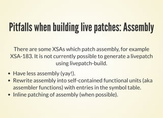 Pitfalls when building live patches: Assembly
There are some XSAs which patch assembly, for example
XSA-183. It is not cur...