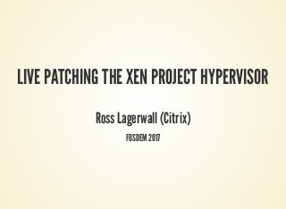 LIVE PATCHING THE XEN PROJECT HYPERVISOR
Ross Lagerwall (Citrix)
FOSDEM 2017
 