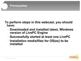 Prerequisites To perform steps in this webcast, you should have: Downloaded and installed latest, Windows version of LivePC Engine Successfully started at least one LivePC Installation media/files for OS(es) to be installed 