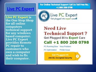 Live PC Expert
                is
the One Stop Shop
for all online
computers
technical support
for any windows
based computer.
Live PC Expert
provides Remote
PC repair to
customers who
own a computer
and wish to fix
their computer.
 