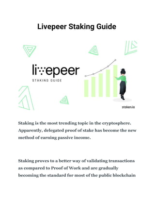    
​Livepeer Staking Guide 
 
 
 
Staking is the most trending topic in the cryptosphere.
Apparently, delegated proof of stake has become the new
method of earning passive income.
Staking proves to a better way of validating transactions
as compared to Proof of Work and are gradually
becoming the standard for most of the public blockchain
 