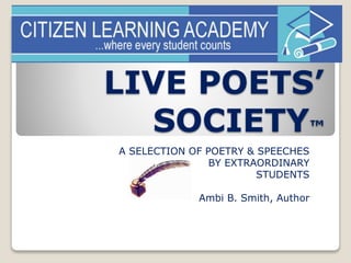 LIVE POETS’ 
SOCIETY™ 
A SELECTION OF POETRY & SPEECHES 
BY EXTRAORDINARY 
STUDENTS 
Ambi B. Smith, Author 
 