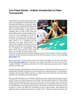 Live Poker Games - A Basic Introduction to Poker
Tournaments


Online poker is an exciting and fun innovation
and it is something that we should appreciate.
It is hard to think that just 10 years ago, online
poker did not exist and people did not have the
option of playing poker in the comforts of
their own homes. Before, a poker game was
something that you had to plan with your
poker buddies and it is usually scheduled once
a week. It is not something you can do on a
daily basis. If you are really into poker, you
can always go to land-based casinos that have
poker rooms. It is a wonderful and fun
experience, but again, playing poker in a
casino is not something you can do on a day to
day basis. It also takes a lot of planning and a
lot of budgeting for transportation, food,
drinks, hotel rooms and tips. With online
poker, you can play the game, practice your
craft and win money that can be all done inside the privacy of your own home. There are millions
of players out there and you can choose from these millions of players who you want to play live
poker games with.

What is great about live poker games online is the whole lot of things you can learn from them.
Playing live poker games day in and day out is easily achievable, since you can log on the
computer anytime. It is actually good to blow off a little steam by playing poker online. It helps
relieves you off the stress.

Another advantage of playing poker online is the money you will save from not having to pay for
transportation and other costs that you would normally do in a land-based casino. You can always
still play with your poker buddies and have a weekend reserved for doing this, but online poker
should be your main thing for everyday gaming.

When you play online poker, you will notice that there are many companies giving away a sign up
bonus. Do not worry; these bonuses are the real deal. The online poker industry is a billion dollar
industry and big companies that invest a lot in this line of work will gain more revenues by
providing good service rather than scamming their patrons. So, it is important to do your research
to check whether you are signing up on a good site. Going back to the bonus, every time you sign
up and use a service, the poker site will usually give you a sign up bonus. These bonuses are
marketing tokens to further convince you to use their service. They are as good as cash, but with
 