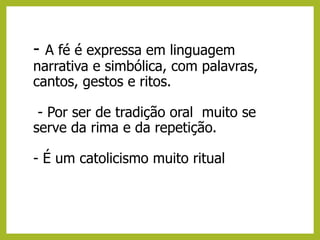 - A fé é expressa em linguagem
narrativa e simbólica, com palavras,
cantos, gestos e ritos.
- Por ser de tradição oral muito se
serve da rima e da repetição.
- É um catolicismo muito ritual
 