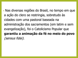• Nas diversas regiões do Brasil, no tempo em que
a ação do clero se restringia, sobretudo às
cidades com uma pastoral baseada na
administração dos sacramentos (em latim e sem
evangelização), foi o Catolicismo Popular que
garantiu a animação da fé no meio do povo
(sensus fidei).
 