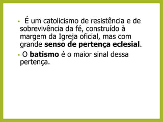 • É um catolicismo de resistência e de
sobrevivência da fé, construído à
margem da Igreja oficial, mas com
grande senso de pertença eclesial.
• O batismo é o maior sinal dessa
pertença.
 