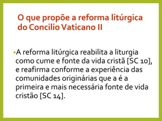 O que propõe a reforma litúrgica
do ConcilioVaticano II
•A reforma litúrgica reabilita a liturgia
como cume e fonte da vida cristã [SC 10],
e reafirma conforme a experiência das
comunidades originárias que a é a
primeira e mais necessária fonte de vida
cristão [SC 14].
 
