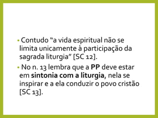 • Contudo “a vida espiritual não se
limita unicamente à participação da
sagrada liturgia” [SC 12].
• No n. 13 lembra que a PP deve estar
em sintonia com a liturgia, nela se
inspirar e a ela conduzir o povo cristão
[SC 13].
 