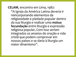 CELAM, encontro em Lima, 1982:
“A Igreja da América Latina deveria ir
reincorporando elementos da
religiosidade e piedade popular dentro
da sua liturgia e realizar uma mútua
fecundação entre liturgia e expressão
religiosa popular, Com isso seriam
integrados os anseios de oração e vida
cristã que podem comprovar em
nossos países e se daria à liturgia um
maior dinamismo”.
 