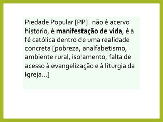 Piedade Popular [PP] não é acervo
historio, é manifestação de vida, é a
fé católica dentro de uma realidade
concreta [pobreza, analfabetismo,
ambiente rural, isolamento, falta de
acesso à evangelização e à liturgia da
Igreja...]
 