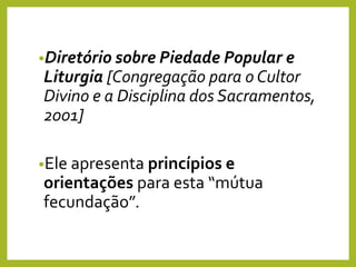•Diretório sobre Piedade Popular e
Liturgia [Congregação para o Cultor
Divino e a Disciplina dos Sacramentos,
2001]
•Ele apresenta princípios e
orientações para esta “mútua
fecundação”.
 