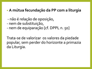 • A mútua fecundação da PP com a liturgia
- não é relação de oposição,
- nem de substituição,
- nem de equiparação [cf. DPPL n. 50]
Trata-se de valorizar os valores da piedade
popular, sem perder do horizonte a primazia
da Liturgia.
 
