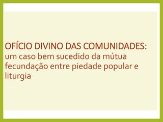 OFÍCIO DIVINO DAS COMUNIDADES:
um caso bem sucedido da mútua
fecundação entre piedade popular e
liturgia
 