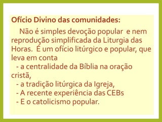 Ofício Divino das comunidades:
Não é simples devoção popular e nem
reprodução simplificada da Liturgia das
Horas. É um ofício litúrgico e popular, que
leva em conta
- a centralidade da Bíblia na oração
cristã,
- a tradição litúrgica da Igreja,
- A recente experiência das CEBs
- E o catolicismo popular.
 