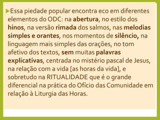 Essa piedade popular encontra eco em diferentes
elementos do ODC: na abertura, no estilo dos
hinos, na versão rimada dos salmos, nas melodias
simples e orantes, nos momentos de silêncio, na
linguagem mais simples das orações, no tom
afetivo dos textos, sem muitas palavras
explicativas, centrada no mistério pascal de Jesus,
na relação com a vida [as horas da vida], e
sobretudo na RITUALIDADE que é o grande
diferencial na prática do Ofício das Comunidade em
relação à Liturgia das Horas.
 