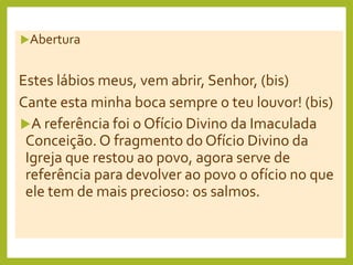 Abertura
Estes lábios meus, vem abrir, Senhor, (bis)
Cante esta minha boca sempre o teu louvor! (bis)
A referência foi o Ofício Divino da Imaculada
Conceição. O fragmento do Ofício Divino da
Igreja que restou ao povo, agora serve de
referência para devolver ao povo o ofício no que
ele tem de mais precioso: os salmos.
 