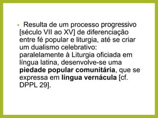 • Resulta de um processo progressivo
[século VII ao XV] de diferenciação
entre fé popular e liturgia, até se criar
um dualismo celebrativo:
paralelamente à Liturgia oficiada em
língua latina, desenvolve-se uma
piedade popular comunitária, que se
expressa em língua vernácula [cf.
DPPL 29].
 