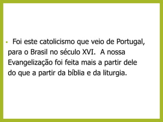• Foi este catolicismo que veio de Portugal,
para o Brasil no século XVI. A nossa
Evangelização foi feita mais a partir dele
do que a partir da bíblia e da liturgia.
 