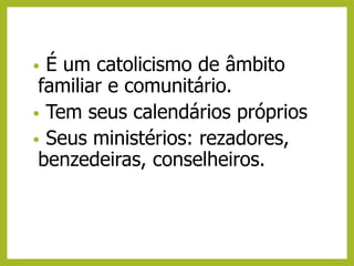 • É um catolicismo de âmbito
familiar e comunitário.
• Tem seus calendários próprios
• Seus ministérios: rezadores,
benzedeiras, conselheiros.
 