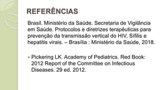 REFERÊNCIAS
Brasil. Ministério da Saúde. Secretaria de Vigilância
em Saúde. Protocolos e diretrizes terapêuticas para
prevenção da transmissão vertical do HIV, Sífilis e
hepatitis virais. – Brasília : Ministério da Saúde, 2018.
 Pickering LK. Academy of Pediatrics. Red Book:
2012 Report of the Committee on Infectious
Diseases. 29 ed. 2012.
 
