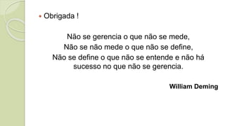  Obrigada !
Não se gerencia o que não se mede,
Não se não mede o que não se define,
Não se define o que não se entende e não há
sucesso no que não se gerencia.
William Deming
 