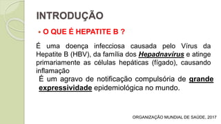 INTRODUÇÃO
 O QUE É HEPATITE B ?
É uma doença infecciosa causada pelo Vírus da
Hepatite B (HBV), da família dos Hepadnavírus e atinge
primariamente as células hepáticas (fígado), causando
inflamação
É um agravo de notificação compulsória de grande
expressividade epidemiológica no mundo.
ORGANIZAÇÃO MUNDIAL DE SAÚDE, 2017
 