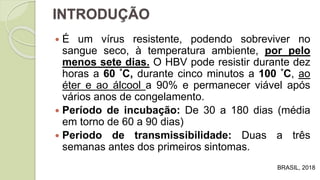 É um vírus resistente, podendo sobreviver no
sangue seco, à temperatura ambiente, por pelo
menos sete dias. O HBV pode resistir durante dez
horas a 60 °C, durante cinco minutos a 100 °C, ao
éter e ao álcool a 90% e permanecer viável após
vários anos de congelamento.
 Período de incubação: De 30 a 180 dias (média
em torno de 60 a 90 dias)
 Periodo de transmissibilidade: Duas a três
semanas antes dos primeiros sintomas.
INTRODUÇÃO
BRASIL, 2018
 