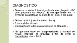 DIAGNÓSTICO
 Deve-se proceder à investigação da infecção pelo HBV
com pesquisa do HBsAg E em gestantes no 1º
trimestre da gestação ou quando se iniciar o pré-natal.
 Testes rápidos ( resultado em 1 hora)
 Exames laboratoriais
 Solicitação de todos os marcadores da Hepatite B
 Na gestante deve ser diagnosticada e tratada se
houver infecção na gravidez a fim de evitar a
transmissão para o bêbê.
 