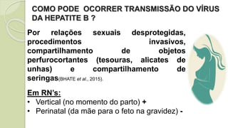 COMO PODE OCORRER TRANSMISSÃO DO VÍRUS
DA HEPATITE B ?
Por relações sexuais desprotegidas,
procedimentos invasivos,
compartilhamento de objetos
perfurocortantes (tesouras, alicates de
unhas) e compartilhamento de
seringas(BHATE et al., 2015).
Em RN’s:
• Vertical (no momento do parto) +
• Perinatal (da mãe para o feto na gravidez) -
 