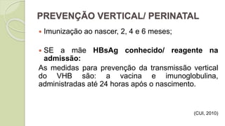 PREVENÇÃO VERTICAL/ PERINATAL
 Imunização ao nascer, 2, 4 e 6 meses;
 SE a mãe HBsAg conhecido/ reagente na
admissão:
As medidas para prevenção da transmissão vertical
do VHB são: a vacina e imunoglobulina,
administradas até 24 horas após o nascimento.
(CUI, 2010)
 