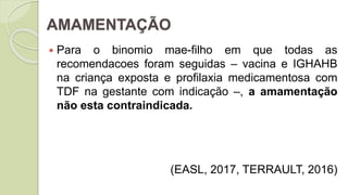 AMAMENTAÇÃO
 Para o binomio mae-filho em que todas as
recomendacoes foram seguidas – vacina e IGHAHB
na criança exposta e profilaxia medicamentosa com
TDF na gestante com indicação –, a amamentação
não esta contraindicada.
(EASL, 2017, TERRAULT, 2016)
 