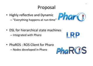 Proposal 
• Highly 
reflecOve 
and 
Dynamic 
– “Everything 
happens 
at 
run-­‐Ome” 
• DSL 
for 
hierarchical 
state 
machines 
– Integrated 
with 
Pharo 
• PhaROS 
: 
ROS 
Client 
for 
Pharo 
– Nodes 
developed 
in 
Pharo 
17 
 