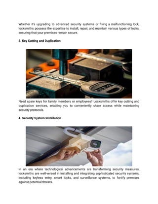 Whether it's upgrading to advanced security systems or fixing a malfunctioning lock,
locksmiths possess the expertise to install, repair, and maintain various types of locks,
ensuring that your premises remain secure.
3. Key Cutting and Duplication
Need spare keys for family members or employees? Locksmiths offer key cutting and
duplication services, enabling you to conveniently share access while maintaining
security protocols.
4. Security System Installation
In an era where technological advancements are transforming security measures,
locksmiths are well-versed in installing and integrating sophisticated security systems,
including keyless entry, smart locks, and surveillance systems, to fortify premises
against potential threats.
 