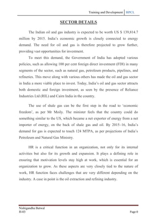 Training and Development HPCL
Nishigandha Batwal
H-03 Page 0
SECTOR DETAILS
The Indian oil and gas industry is expected to be worth US $ 139,814.7
million by 2015. India‟s economic growth is closely connected to energy
demand. The need for oil and gas is therefore projected to grow further,
providing vast opportunities for investment.
To meet this demand, the Government of India has adopted various
policies, such as allowing 100 per cent foreign direct investment (FDI) in many
segments of the sector, such as natural gas, petroleum products, pipelines, and
refineries. This move along with various others has made the oil and gas sector
in India a more viable place to invest. Today, India‟s oil and gas sector attracts
both domestic and foreign investment, as seen by the presence of Reliance
Industries Ltd (RIL) and Cairn India in the country.
The use of shale gas can be the first step in the road to „economic
freedom‟, as per Mr Moily. The minister feels that the country could do
something similar to the US, which became a net exporter of energy from a net
importer of energy, on the back of shale gas and oil. By 2015–16, India‟s
demand for gas is expected to touch 124 MTPA, as per projections of India‟s
Petroleum and Natural Gas Ministry.
HR is a critical function in an organization, not only for its internal
activities but also for its growth and expansion. It plays a defining role in
ensuring that motivation levels stay high at work, which is essential for an
organization to grow. As these aspects are very closely tied to the nature of
work, HR function faces challenges that are very different depending on the
industry. A case in point is the oil extraction and refining industry.
 