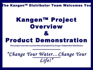 The Kangen™ Distributor Team Welcomes You



    Kangen™ Project
       Overview
           &
 Product Demonstration
   This project overview is presented and prepared by Enagic Independent Distributors




  “Change Your Water…Change Your
               Life!”
 