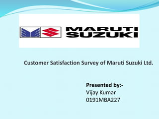 Customer Satisfaction Survey of Maruti Suzuki Ltd.
Presented by:-
Vijay Kumar
0191MBA227
 