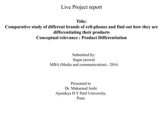 Live Project report
Title:
Comparative study of different brands of cell-phones and find out how they are
differentiating their products
Conceptual relevance : Product Differentiation
Submitted by:
Sagar jaiswal
MBA (Media and communication) - 2016
Presented to
Dr. Makarand Joshi
Ajeenkya D Y Patil University,
Pune
 