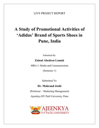 LIVE PROJECT REPORT
A Study of Promotional Activities of
‘Adidas’ Brand of Sports Shoes in
Pune, India
Submitted By:
Zainul Abedeen Lamak
MBA 1: Media and Communication
(Semester 1)
Submitted To:
Dr. Makrand Joshi
(Professor – Marketing Management)
Ajeenkya DY Patil University, Pune
 