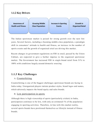 1.1.2 Key Drivers
The Indian sportswear market is poised for strong growth over the next few
years. Several factors, including a booming middle-class population, a paradigm
shift in consumers‟ attitude to health and fitness, an increas e in the number of
sports events and the growth of organized retail are driving this market.
Recent changes in government regulations on FDI in retail, passed by the Union
Cabinet, are expected to give a further impetus to the organized sportswear
market. The Government has increased FDI in single-brand retail from 51% to
100% with conditions largely around domestic sourcing
1.1.3 Key Challenges
A. Counterfeiting
Counterfeiting is one of the biggest challenges sportswear brands are facing in
India today. Unorganized players imitate product styles, brand logos and names,
which adversely impacts the brand equity and sales brands.
B. Low participation in sports
Although there is high viewership of sports (particularly cricket) in India,
participation continues to be low, with only an estimated 1% of the population
engaging in sporting activities. Therefore, in line with this market reality,
several sports brands have positioned themselves as lifestyle instead of fitness
brands.
Awareness of
Health and Fitness
Growing Middle
Class Population
Increase in Sporting
Events
Growth in
Organized Retail
 